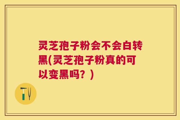 灵芝孢子粉会不会白转黑(灵芝孢子粉真的可以变黑吗？)