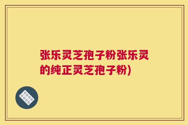张乐灵芝孢子粉张乐灵的纯正灵芝孢子粉)