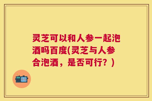 灵芝可以和人参一起泡酒吗百度(灵芝与人参合泡酒，是否可行？)