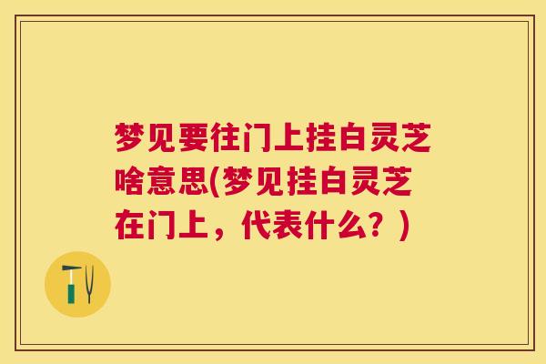 梦见要往门上挂白灵芝啥意思(梦见挂白灵芝在门上，代表什么？)