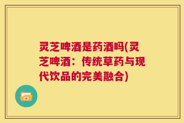 灵芝啤酒是药酒吗(灵芝啤酒：传统草药与现代饮品的完美融合)