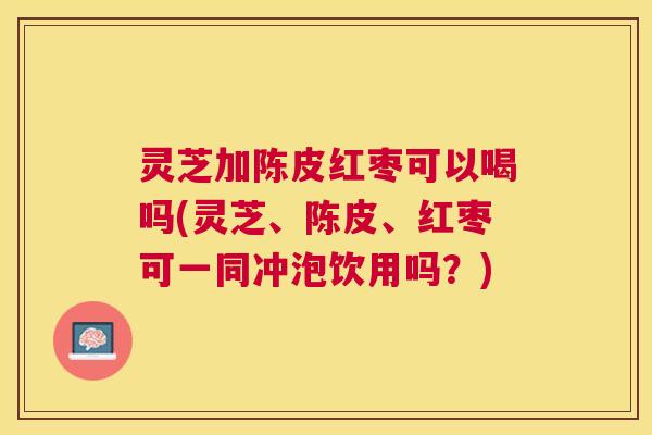 灵芝加陈皮红枣可以喝吗(灵芝、陈皮、红枣可一同冲泡饮用吗？)