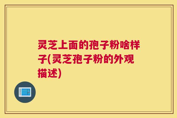 灵芝上面的孢子粉啥样子(灵芝孢子粉的外观描述)