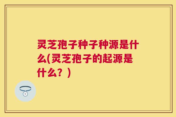 灵芝孢子种子种源是什么(灵芝孢子的起源是什么？)