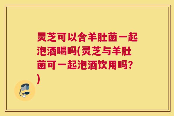 灵芝可以合羊肚菌一起泡酒喝吗(灵芝与羊肚菌可一起泡酒饮用吗？)