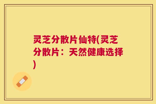 灵芝分散片仙特(灵芝分散片：天然健康选择)