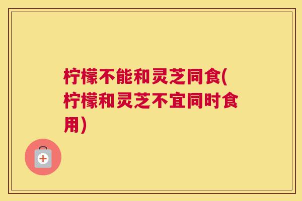 柠檬不能和灵芝同食(柠檬和灵芝不宜同时食用)