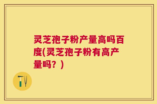 灵芝孢子粉产量高吗百度(灵芝孢子粉有高产量吗？)