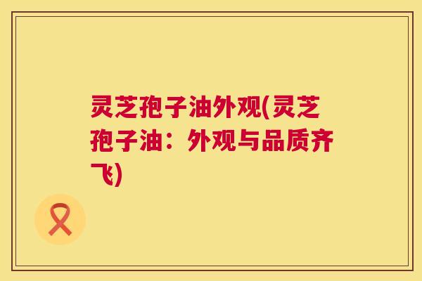 灵芝孢子油外观(灵芝孢子油：外观与品质齐飞)