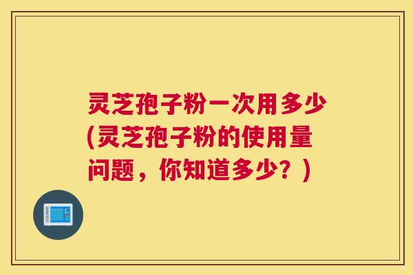 灵芝孢子粉一次用多少(灵芝孢子粉的使用量问题，你知道多少？)