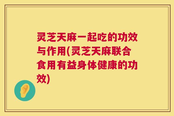 灵芝天麻一起吃的功效与作用(灵芝天麻联合食用有益身体健康的功效)