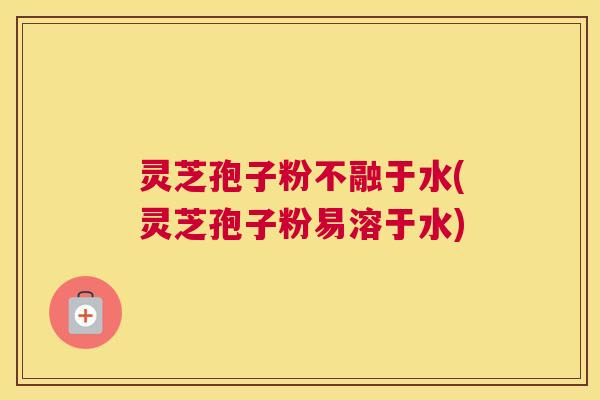 灵芝孢子粉不融于水(灵芝孢子粉易溶于水)