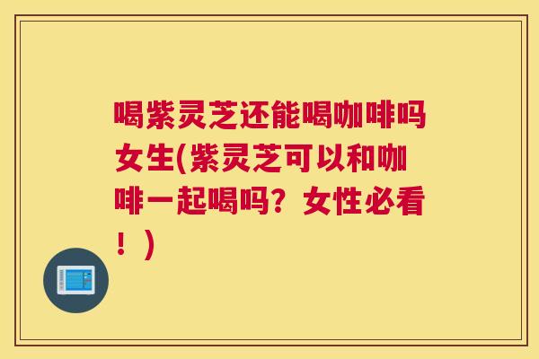 喝紫灵芝还能喝咖啡吗女生(紫灵芝可以和咖啡一起喝吗？女性必看！)