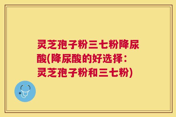 灵芝孢子粉三七粉降尿酸(降尿酸的好选择：灵芝孢子粉和三七粉)