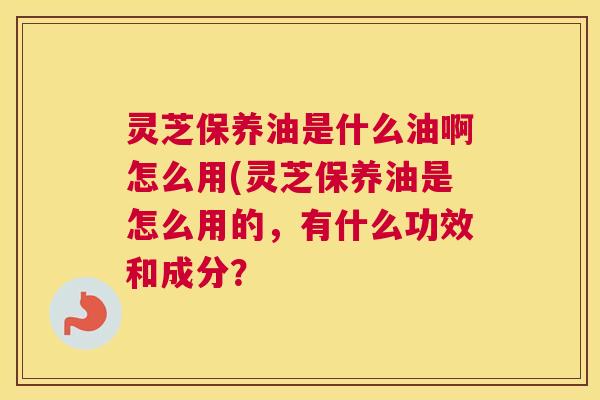 灵芝保养油是什么油啊怎么用(灵芝保养油是怎么用的，有什么功效和成分？