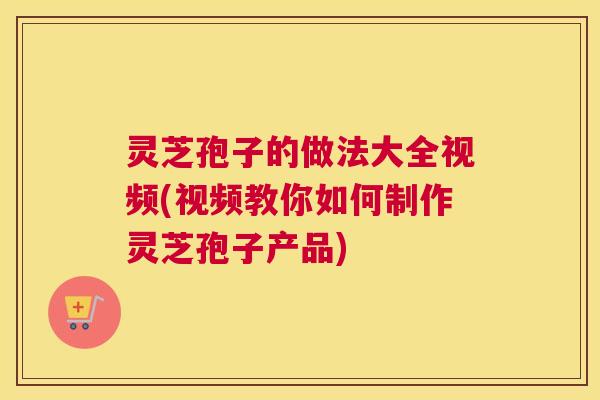 灵芝孢子的做法大全视频(视频教你如何制作灵芝孢子产品)
