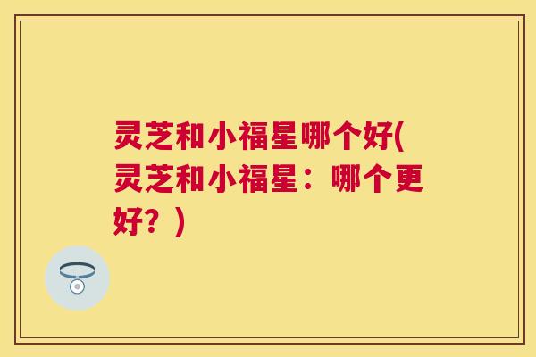 灵芝和小福星哪个好(灵芝和小福星：哪个更好？)