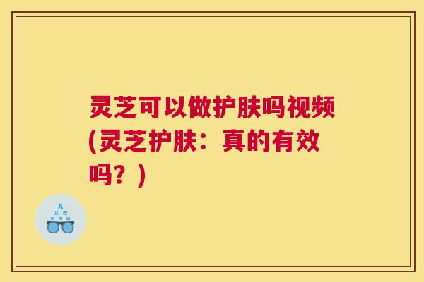 灵芝可以做护肤吗视频(灵芝护肤：真的有效吗？)