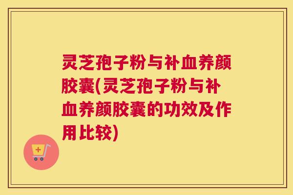 灵芝孢子粉与补血养颜胶囊(灵芝孢子粉与补血养颜胶囊的功效及作用比较)