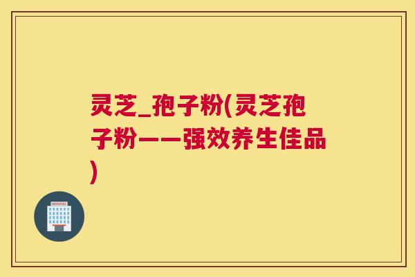 灵芝_孢子粉(灵芝孢子粉——强效养生佳品) 灵芝_孢子粉(灵芝孢子粉——强效养生佳品)