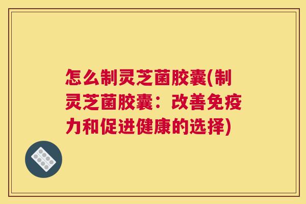 怎么制灵芝菌胶囊(制灵芝菌胶囊：改善免疫力和促进健康的选择)