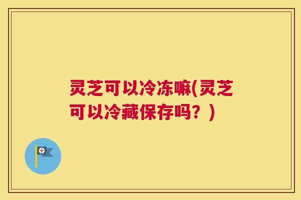 灵芝可以冷冻嘛(灵芝可以冷藏保存吗?) 灵芝可以冷冻嘛(灵芝可以冷藏保存吗?)