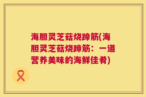 海胆灵芝菇烧蹄筋(海胆灵芝菇烧蹄筋：一道营养美味的海鲜佳肴)