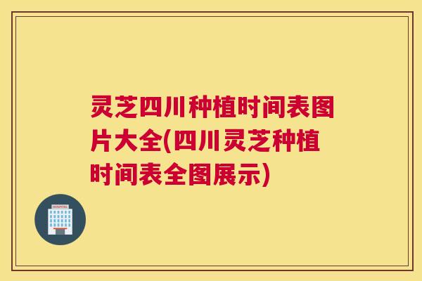 灵芝四川种植时间表图片大全(四川灵芝种植时间表全图展示)