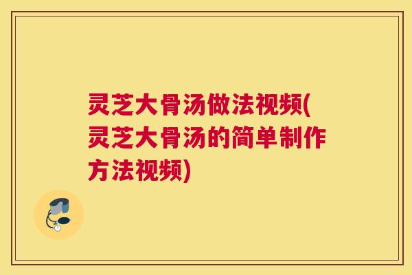 灵芝大骨汤做法视频(灵芝大骨汤的简单制作方法视频)