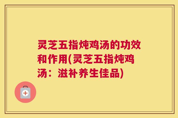 灵芝五指炖鸡汤的功效和作用(灵芝五指炖鸡汤:滋补养生佳品) 灵芝五指炖鸡汤的功效和作用(灵芝五指炖鸡汤:滋补养生佳品)