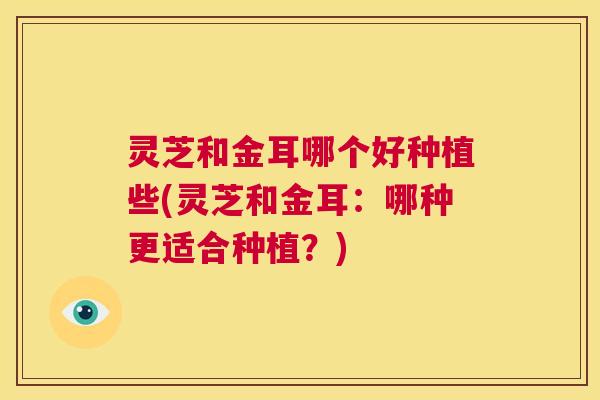 灵芝和金耳哪个好种植些(灵芝和金耳：哪种更适合种植？)