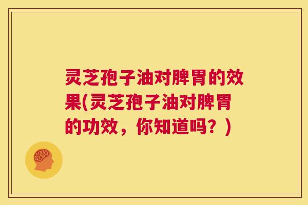 灵芝孢子油对脾胃的效果(灵芝孢子油对脾胃的功效，你知道吗？)