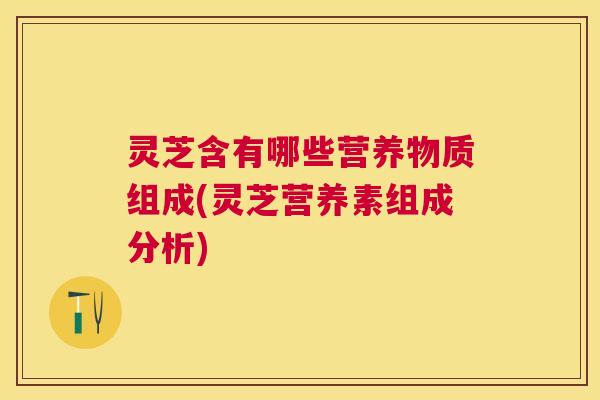 灵芝含有哪些营养物质组成(灵芝营养素组成分析)