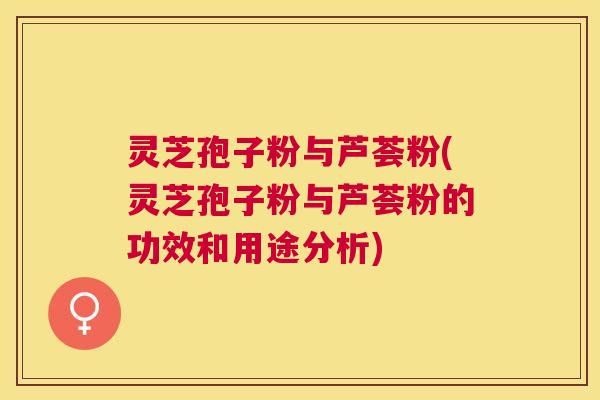 灵芝孢子粉与芦荟粉(灵芝孢子粉与芦荟粉的功效和用途分析)