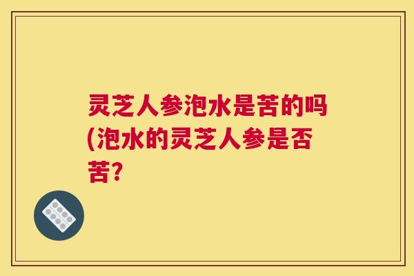灵芝人参泡水是苦的吗(泡水的灵芝人参是否苦？