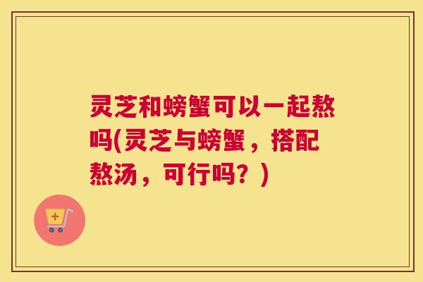 灵芝和螃蟹可以一起熬吗(灵芝与螃蟹，搭配熬汤，可行吗？)