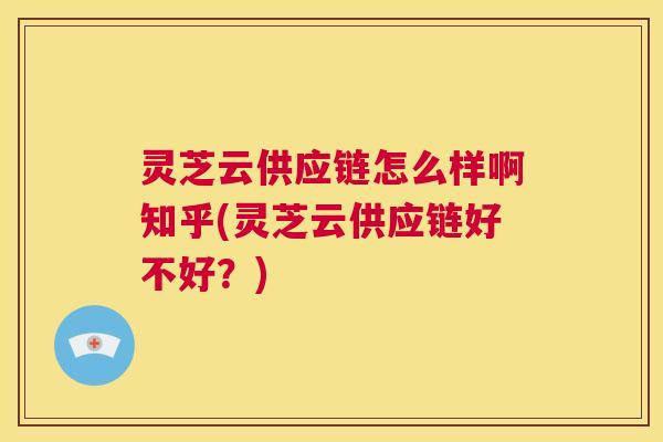 灵芝云供应链怎么样啊知乎(灵芝云供应链好不好？)