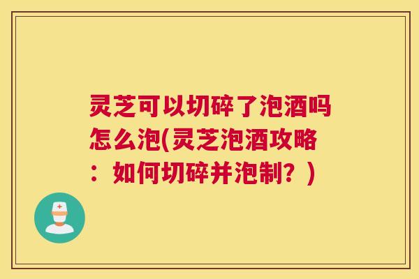 灵芝可以切碎了泡酒吗怎么泡(灵芝泡酒攻略：如何切碎并泡制？)