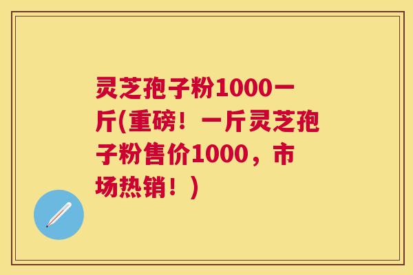 灵芝孢子粉1000一斤(重磅！一斤灵芝孢子粉售价1000，市场热销！)