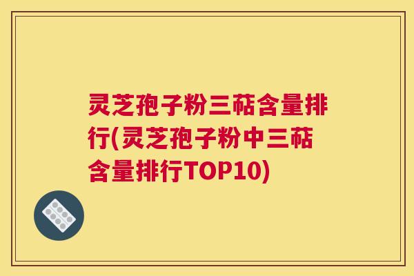 灵芝孢子粉三萜含量排行(灵芝孢子粉中三萜含量排行TOP10)