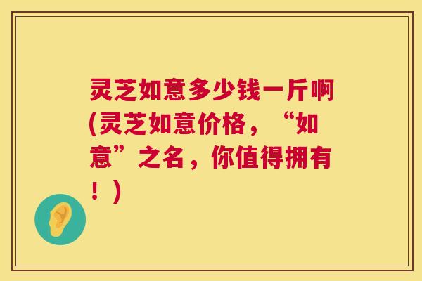 灵芝如意多少钱一斤啊(灵芝如意价格，“如意”之名，你值得拥有！)