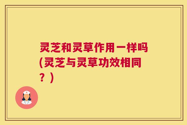 灵芝和灵草作用一样吗(灵芝与灵草功效相同？)
