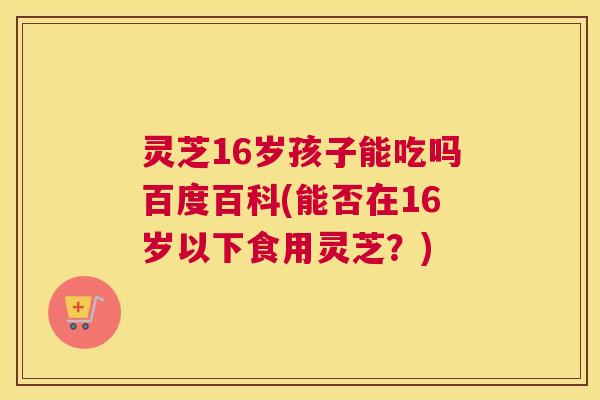 灵芝16岁孩子能吃吗百度百科(能否在16岁以下食用灵芝？)