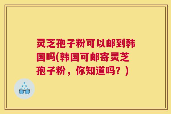 灵芝孢子粉可以邮到韩国吗(韩国可邮寄灵芝孢子粉，你知道吗？)
