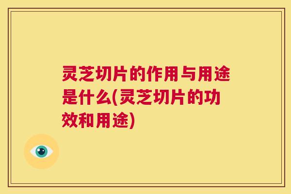 灵芝切片的作用与用途是什么(灵芝切片的功效和用途)