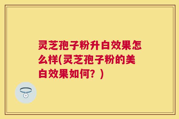 灵芝孢子粉升白效果怎么样(灵芝孢子粉的美白效果如何？)