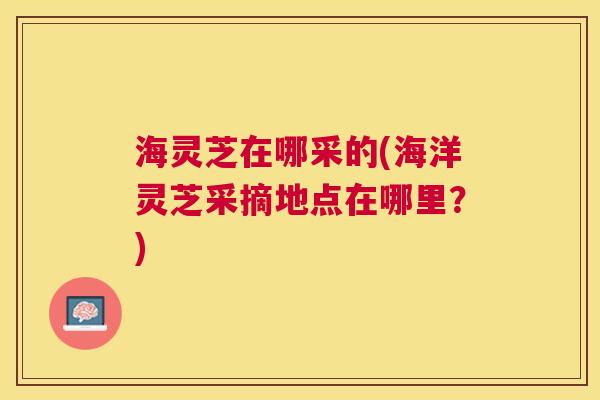 海灵芝在哪采的(海洋灵芝采摘地点在哪里？)