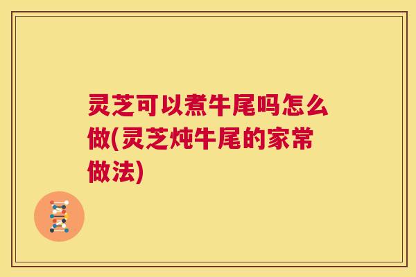 灵芝可以煮牛尾吗怎么做(灵芝炖牛尾的家常做法)