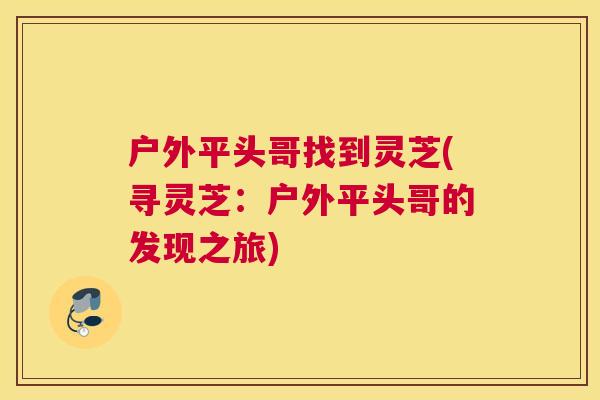 户外平头哥找到灵芝(寻灵芝：户外平头哥的发现之旅)