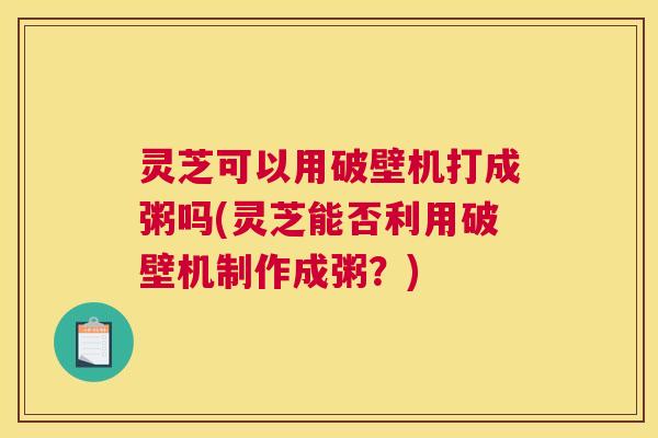 灵芝可以用破壁机打成粥吗(灵芝能否利用破壁机制作成粥？)